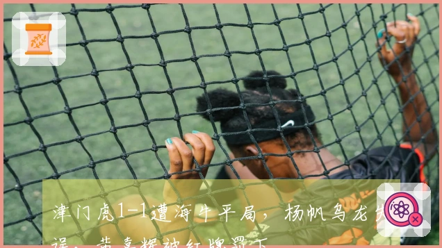 津门虎1-1遭海牛平局，杨帆乌龙失误，黄嘉辉被红牌罚下