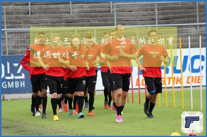 红土之王也会失利！盘点纳达尔曾遭遇的对手