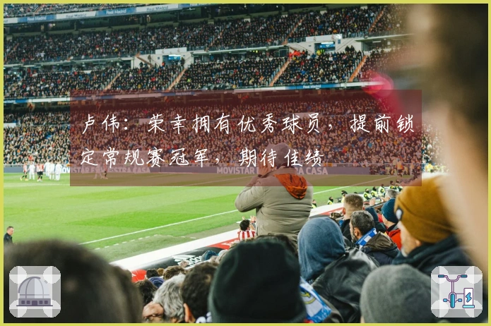 卢伟：荣幸拥有优秀球员，提前锁定常规赛冠军，期待佳绩