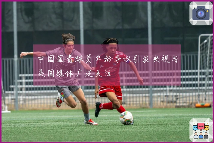 中国国青球员年龄争议引发央视与美国媒体广泛关注