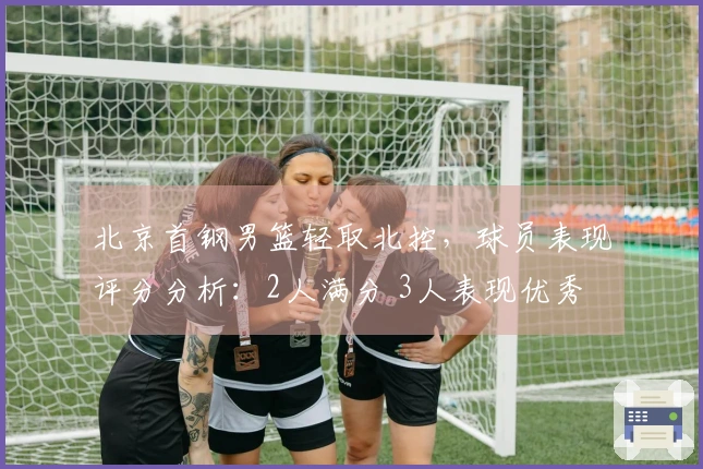 北京首钢男篮轻取北控，球员表现评分分析：2人满分 3人表现优秀 2人状态下滑