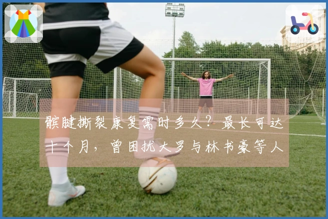髌腱撕裂康复需时多久？最长可达十个月，曾困扰大罗与林书豪等人