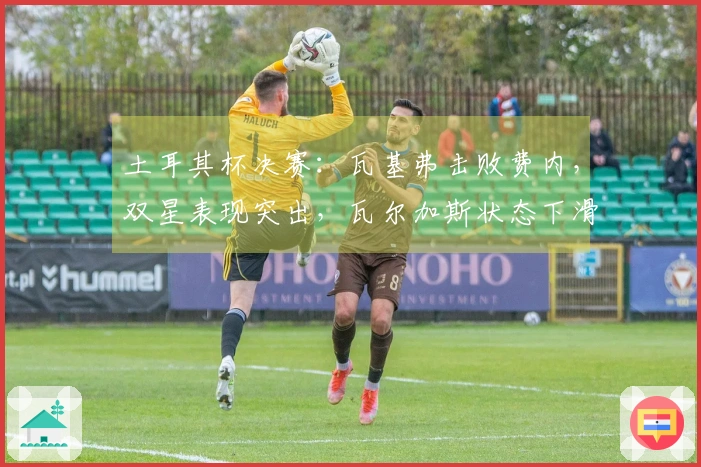 土耳其杯决赛：瓦基弗击败费内，双星表现突出，瓦尔加斯状态下滑