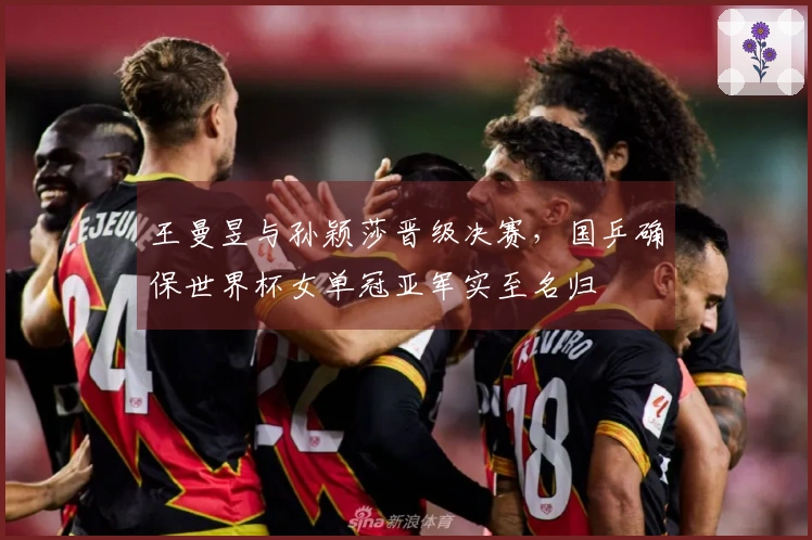 王曼昱与孙颖莎晋级决赛，国乒确保世界杯女单冠亚军实至名归