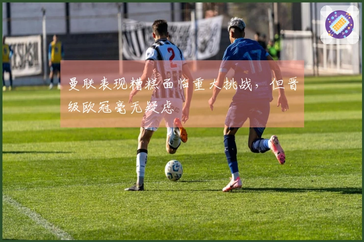 曼联表现糟糕面临重大挑战，但晋级欧冠毫无疑虑