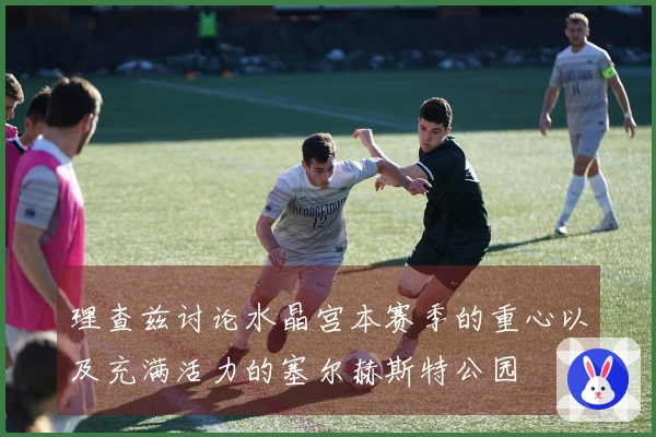 理查兹讨论水晶宫本赛季的重心以及充满活力的塞尔赫斯特公园