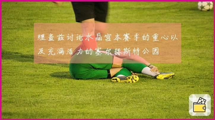 理查兹讨论水晶宫本赛季的重心以及充满活力的塞尔赫斯特公园