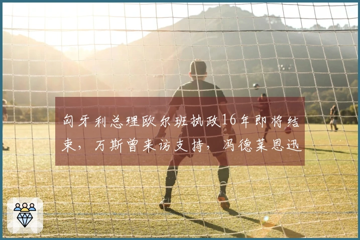 匈牙利总理欧尔班执政16年即将结束，万斯曾来访支持，冯德莱恩迅速回应