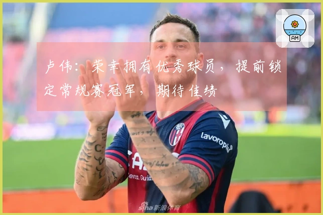 卢伟：荣幸拥有优秀球员，提前锁定常规赛冠军，期待佳绩