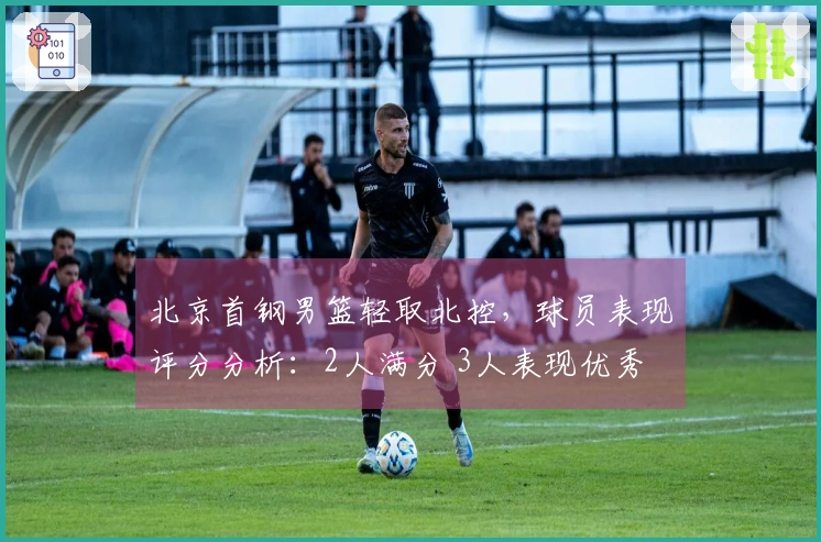 北京首钢男篮轻取北控，球员表现评分分析：2人满分 3人表现优秀 2人状态下滑