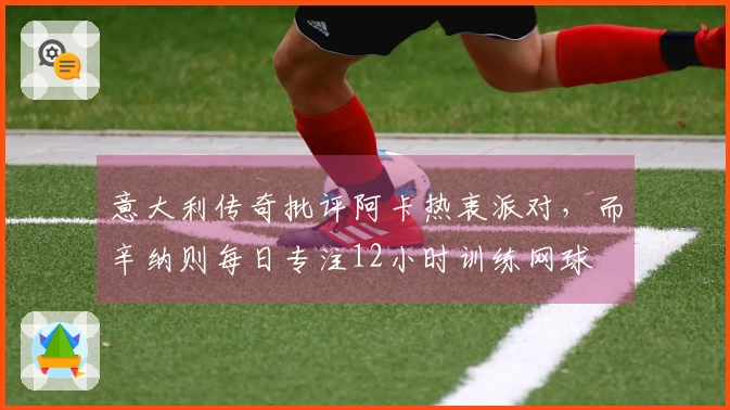 意大利传奇批评阿卡热衷派对，而辛纳则每日专注12小时训练网球