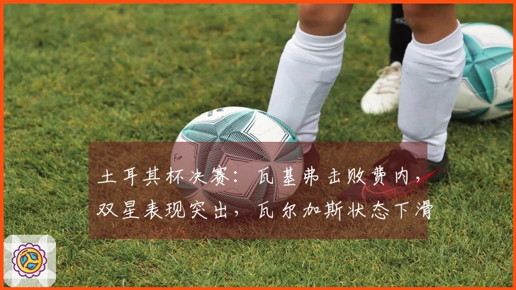 土耳其杯决赛：瓦基弗击败费内，双星表现突出，瓦尔加斯状态下滑