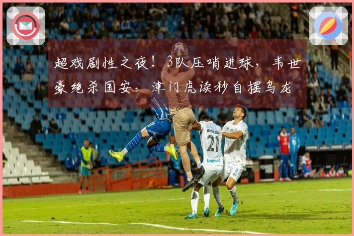 超戏剧性之夜！3队压哨进球，韦世豪绝杀国安，津门虎读秒自摆乌龙